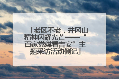老区不老，井冈山精神闪耀光芒——“百家党媒看吉安”主题采访活动侧记