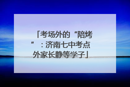 考场外的“陪烤”：济南七中考点外家长静等学子