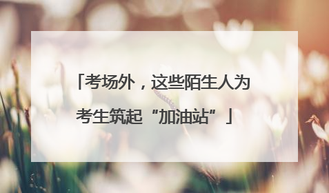 考场外，这些陌生人为考生筑起“加油站”