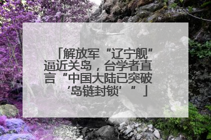 解放军“辽宁舰”逼近关岛，台学者直言“中国大陆已突破‘岛链封锁’”