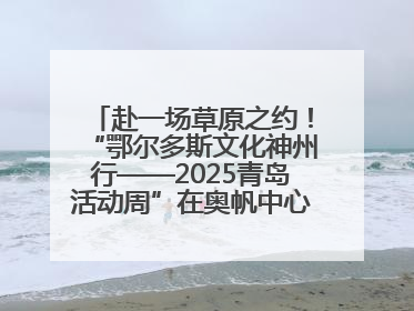 赴一场草原之约！“鄂尔多斯文化神州行——2025青岛活动周”在奥帆中心拉开帷幕