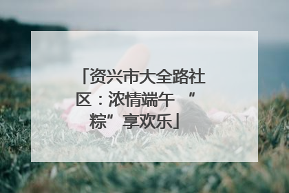 资兴市大全路社区：浓情端午 “粽”享欢乐