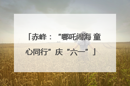 赤峰：“哪吒闹海 童心同行”庆“六一”