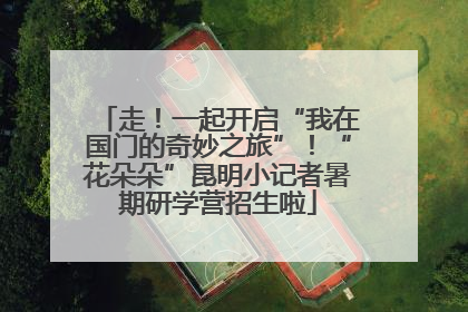 走！一起开启“我在国门的奇妙之旅”！“花朵朵”昆明小记者暑期研学营招生啦
