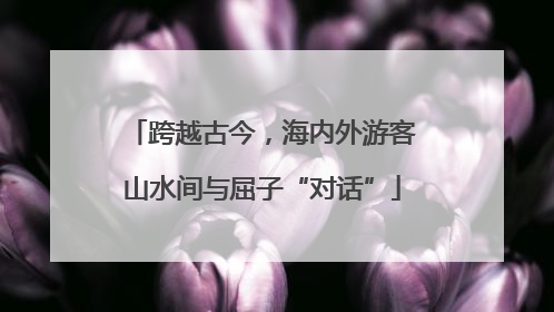跨越古今，海内外游客山水间与屈子“对话”