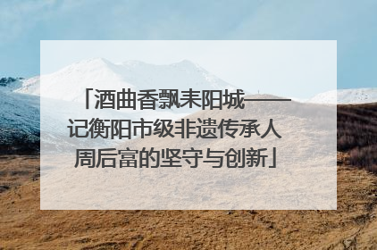 酒曲香飘耒阳城——记衡阳市级非遗传承人周后富的坚守与创新