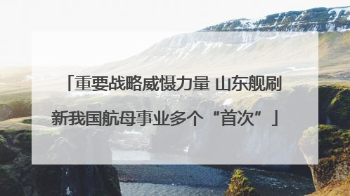 重要战略威慑力量 山东舰刷新我国航母事业多个“首次”