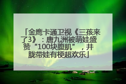 金鹰卡通卫视《三孩来了3》：唐九洲被萌娃盛赞“100块腹肌”，井胧带娃有梗超欢乐