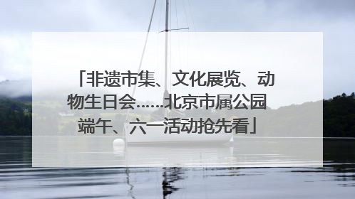 非遗市集、文化展览、动物生日会……北京市属公园端午、六一活动抢先看
