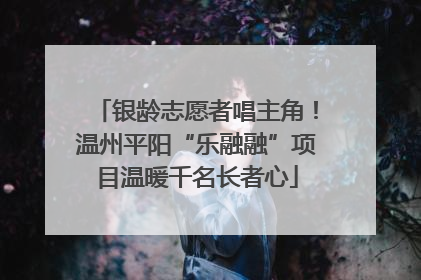 银龄志愿者唱主角！温州平阳“乐融融”项目温暖千名长者心