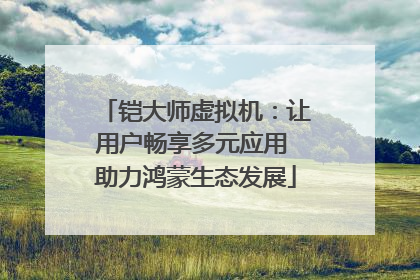 铠大师虚拟机：让用户畅享多元应用 助力鸿蒙生态发展