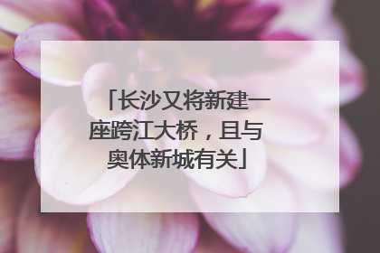 长沙又将新建一座跨江大桥，且与奥体新城有关