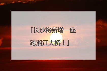 长沙将新增一座跨湘江大桥！