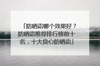 防晒霜哪个效果好？防晒霜推荐排行榜前十名，十大良心防晒霜