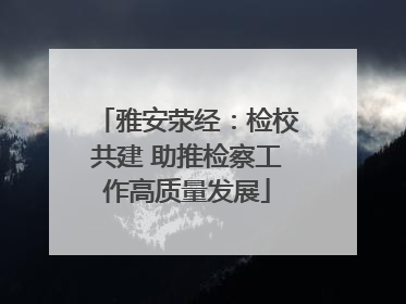 雅安荥经：检校共建 助推检察工作高质量发展