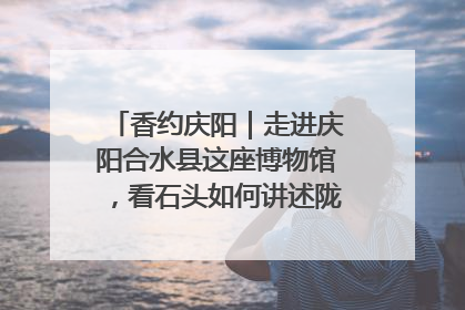 香约庆阳｜走进庆阳合水县这座博物馆，看石头如何讲述陇东千年历史