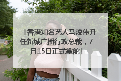 香港知名艺人马浚伟升任新城广播行政总裁，7月15日正式掌舵