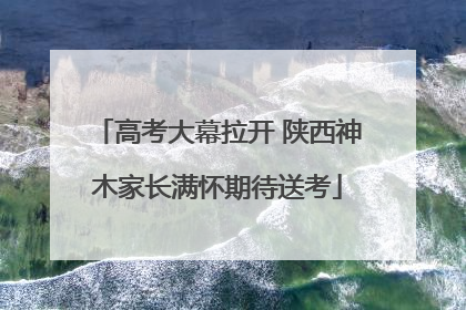 高考大幕拉开 陕西神木家长满怀期待送考