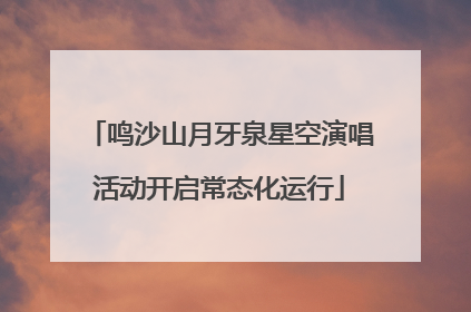 鸣沙山月牙泉星空演唱活动开启常态化运行