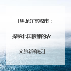 黑龙江富锦市：探秘北国粮都的农文旅新样板