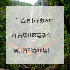 ﻿合肥市举办2025年首场社区运动会 预计将举办10场