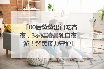 00后爸爸出门吃宵夜，3岁娃凌晨独自夜游！警民接力守护