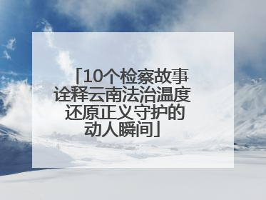 10个检察故事诠释云南法治温度 还原正义守护的动人瞬间