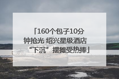 160个包子10分钟抢光 绍兴星级酒店“下沉”摆摊受热捧