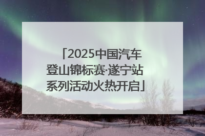 2025中国汽车登山锦标赛·遂宁站系列活动火热开启