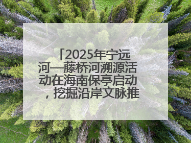 2025年宁远河—藤桥河溯源活动在海南保亭启动，挖掘沿岸文脉推动绿色发展