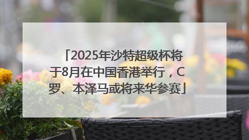 2025年沙特超级杯将于8月在中国香港举行，C罗、本泽马或将来华参赛