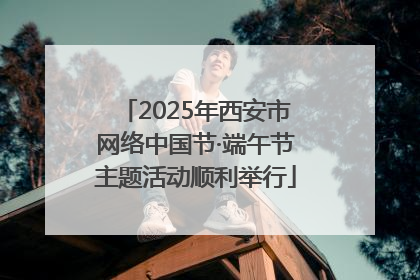 2025年西安市网络中国节·端午节主题活动顺利举行