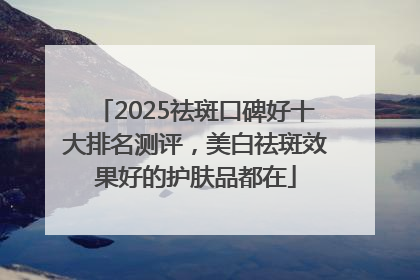 2025祛斑口碑好十大排名测评，美白祛斑效果好的护肤品都在