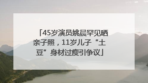 45岁演员姚晨罕见晒亲子照，11岁儿子“土豆”身材过瘦引争议