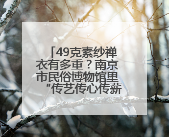 49克素纱禅衣有多重？南京市民俗博物馆里“传艺传心传薪火・见人见物见生活”