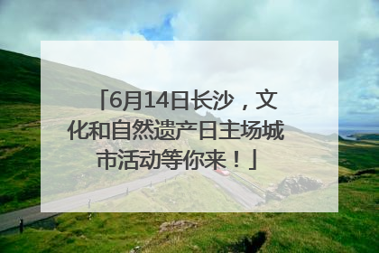 6月14日长沙，文化和自然遗产日主场城市活动等你来！