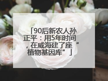 90后新农人孙正平：用5年时间，在威海建了座“植物基因库”